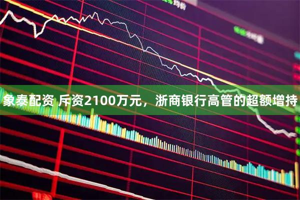 象泰配资 斥资2100万元，浙商银行高管的超额增持