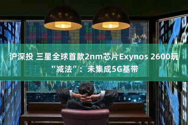 沪深投 三星全球首款2nm芯片Exynos 2600玩“减法”：未集成5G基带