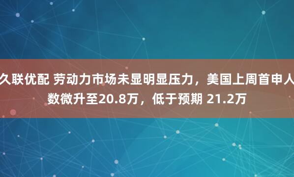 久联优配 劳动力市场未显明显压力，美国上周首申人数微升至20.8万，低于预期 21.2万