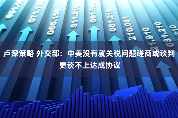 卢深策略 外交部：中美没有就关税问题磋商或谈判 更谈不上达成协议