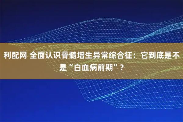 利配网 全面认识骨髓增生异常综合征：它到底是不是“白血病前期”？