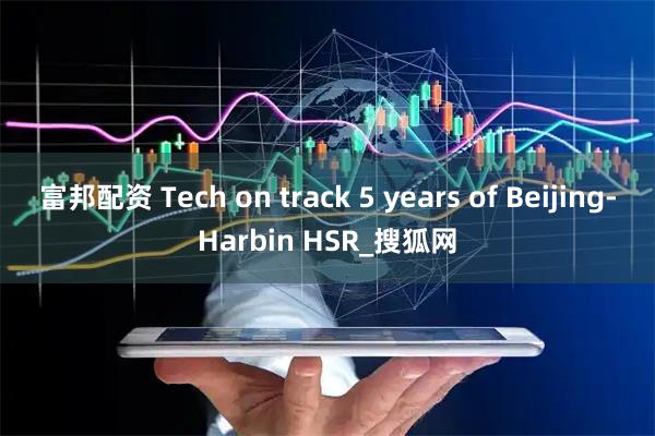 富邦配资 Tech on track 5 years of Beijing-Harbin HSR_搜狐网