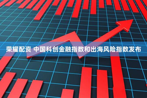 荣耀配资 中国科创金融指数和出海风险指数发布