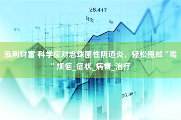 泓利财富 科学应对念珠菌性阴道炎，轻松甩掉“霉”烦恼_症状_病情_治疗