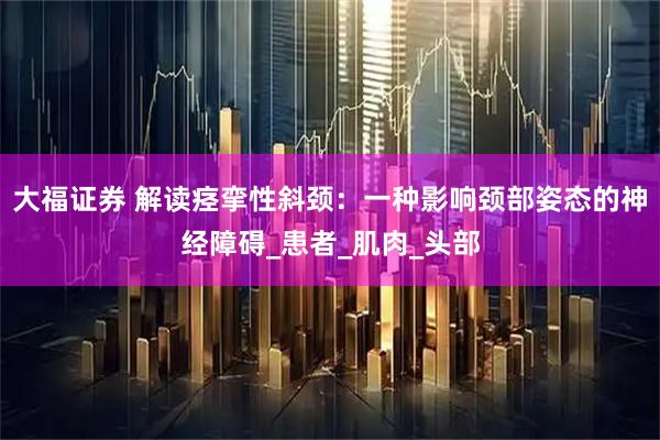 大福证券 解读痉挛性斜颈：一种影响颈部姿态的神经障碍_患者_肌肉_头部