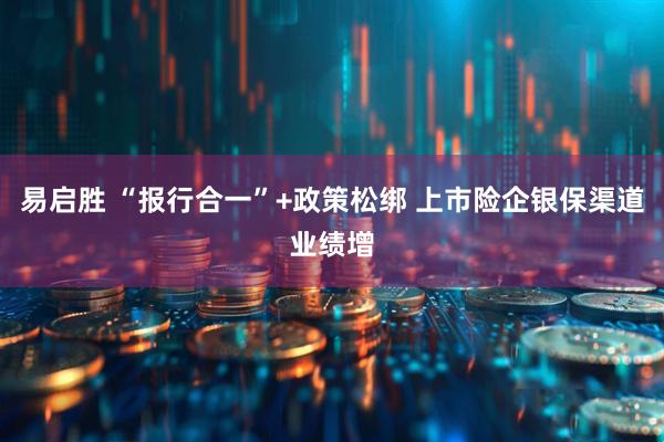 易启胜 “报行合一”+政策松绑 上市险企银保渠道业绩增